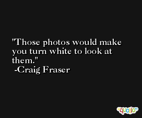 Those photos would make you turn white to look at them. -Craig Fraser