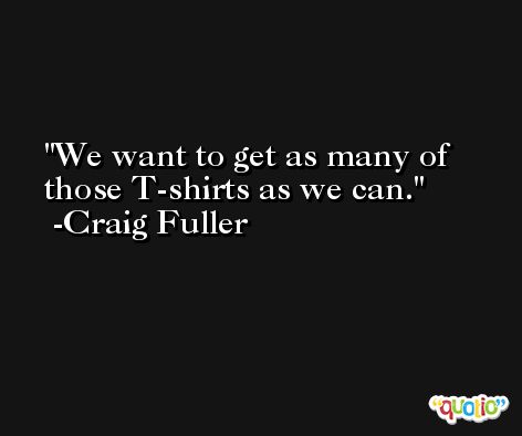 We want to get as many of those T-shirts as we can. -Craig Fuller