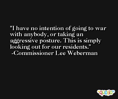 I have no intention of going to war with anybody, or taking an aggressive posture. This is simply looking out for our residents. -Commissioner Lee Weberman