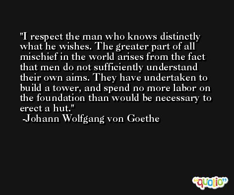I respect the man who knows distinctly what he wishes. The greater part of all mischief in the world arises from the fact that men do not sufficiently understand their own aims. They have undertaken to build a tower, and spend no more labor on the foundation than would be necessary to erect a hut. -Johann Wolfgang von Goethe