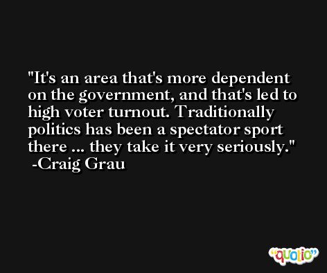 It's an area that's more dependent on the government, and that's led to high voter turnout. Traditionally politics has been a spectator sport there ... they take it very seriously. -Craig Grau