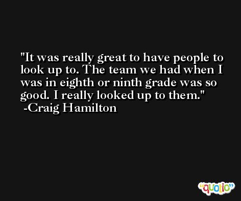 It was really great to have people to look up to. The team we had when I was in eighth or ninth grade was so good. I really looked up to them. -Craig Hamilton