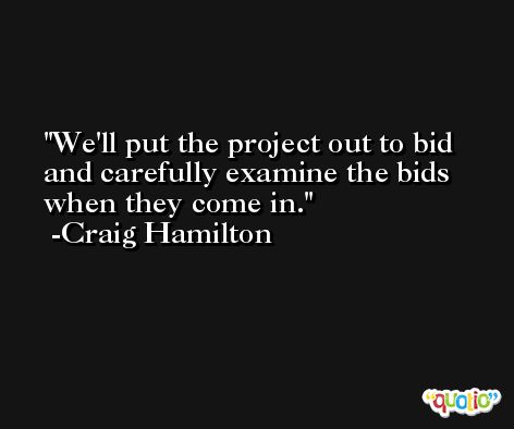 We'll put the project out to bid and carefully examine the bids when they come in. -Craig Hamilton