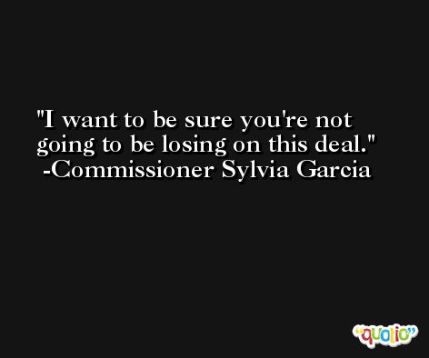 I want to be sure you're not going to be losing on this deal. -Commissioner Sylvia Garcia