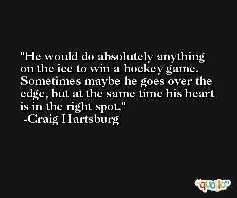 He would do absolutely anything on the ice to win a hockey game. Sometimes maybe he goes over the edge, but at the same time his heart is in the right spot. -Craig Hartsburg
