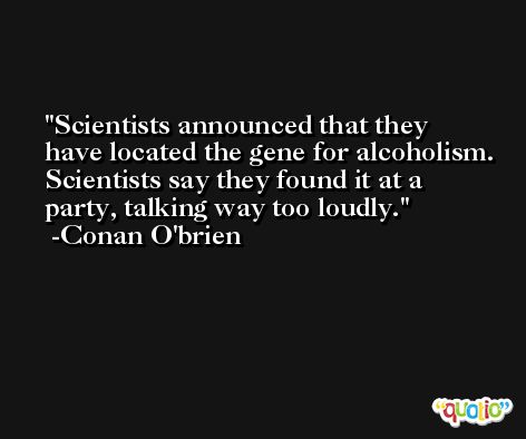 Scientists announced that they have located the gene for alcoholism. Scientists say they found it at a party, talking way too loudly. -Conan O'brien