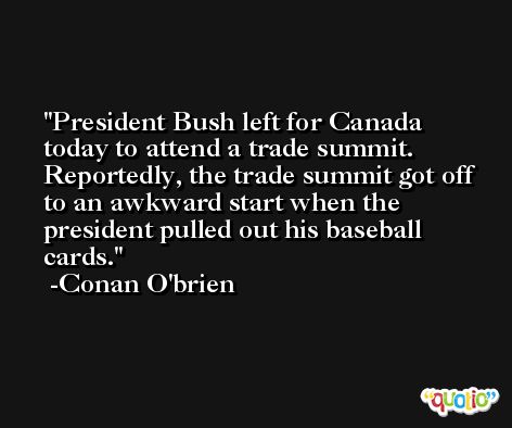 President Bush left for Canada today to attend a trade summit. Reportedly, the trade summit got off to an awkward start when the president pulled out his baseball cards. -Conan O'brien