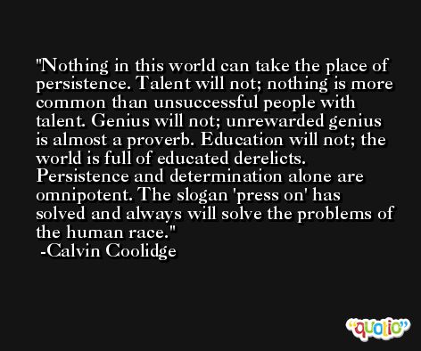 Nothing in this world can take the place of persistence. Talent will not; nothing is more common than unsuccessful people with talent. Genius will not; unrewarded genius is almost a proverb. Education will not; the world is full of educated derelicts. Persistence and determination alone are omnipotent. The slogan 'press on' has solved and always will solve the problems of the human race. -Calvin Coolidge