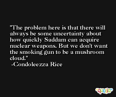 The problem here is that there will always be some uncertainty about how quickly Saddam can acquire nuclear weapons. But we don't want the smoking gun to be a mushroom cloud. -Condoleezza Rice