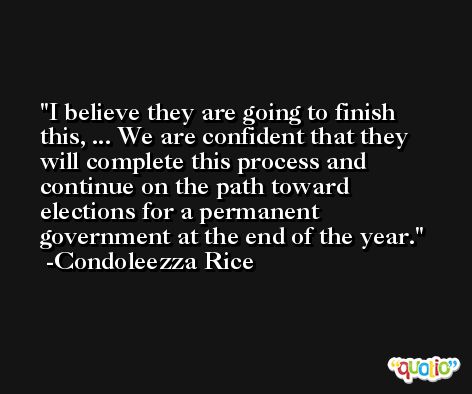 I believe they are going to finish this, ... We are confident that they will complete this process and continue on the path toward elections for a permanent government at the end of the year. -Condoleezza Rice