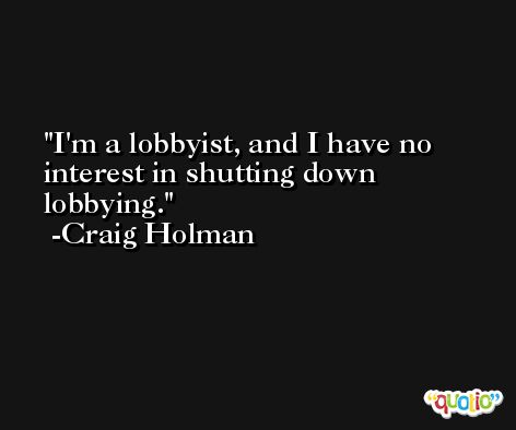 I'm a lobbyist, and I have no interest in shutting down lobbying. -Craig Holman