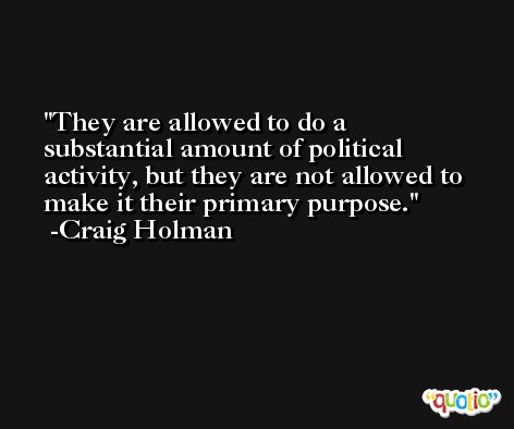They are allowed to do a substantial amount of political activity, but they are not allowed to make it their primary purpose. -Craig Holman