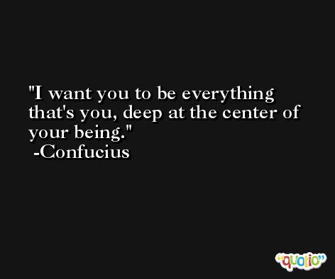 I want you to be everything that's you, deep at the center of your being. -Confucius
