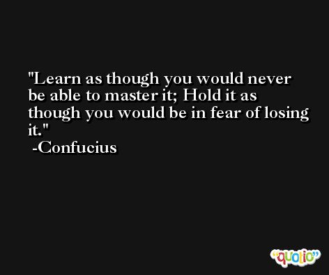 Learn as though you would never be able to master it; Hold it as though you would be in fear of losing it. -Confucius