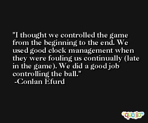 I thought we controlled the game from the beginning to the end. We used good clock management when they were fouling us continually (late in the game). We did a good job controlling the ball. -Conlan Efurd