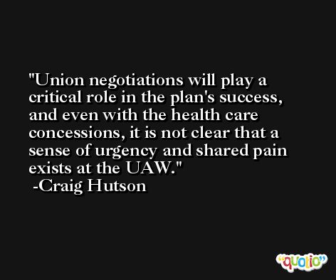Union negotiations will play a critical role in the plan's success, and even with the health care concessions, it is not clear that a sense of urgency and shared pain exists at the UAW. -Craig Hutson