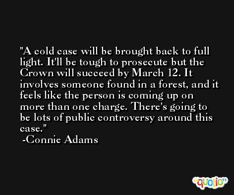 A cold case will be brought back to full light. It'll be tough to prosecute but the Crown will succeed by March 12. It involves someone found in a forest, and it feels like the person is coming up on more than one charge. There's going to be lots of public controversy around this case. -Connie Adams