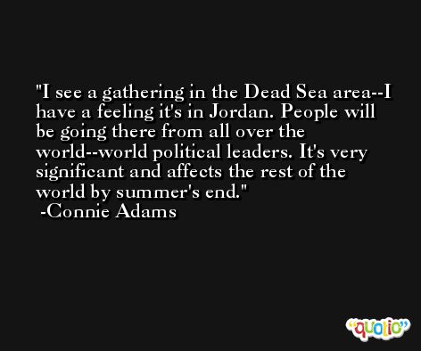 I see a gathering in the Dead Sea area--I have a feeling it's in Jordan. People will be going there from all over the world--world political leaders. It's very significant and affects the rest of the world by summer's end. -Connie Adams