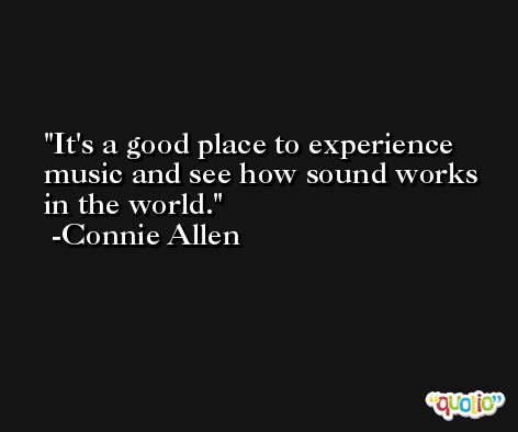 It's a good place to experience music and see how sound works in the world. -Connie Allen