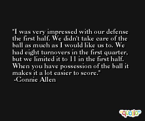 I was very impressed with our defense the first half. We didn't take care of the ball as much as I would like us to. We had eight turnovers in the first quarter, but we limited it to 11 in the first half. When you have possession of the ball it makes it a lot easier to score. -Connie Allen