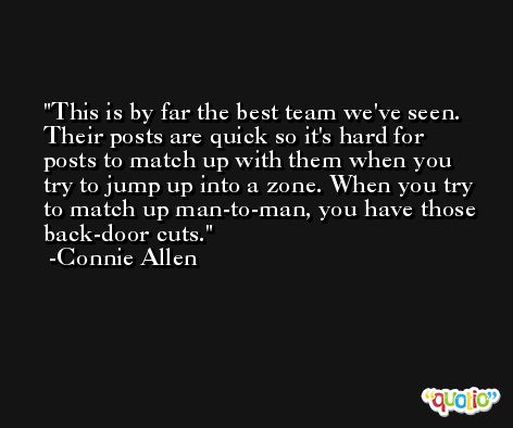 This is by far the best team we've seen. Their posts are quick so it's hard for posts to match up with them when you try to jump up into a zone. When you try to match up man-to-man, you have those back-door cuts. -Connie Allen