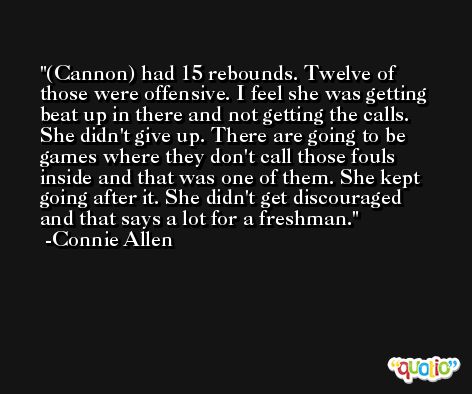 (Cannon) had 15 rebounds. Twelve of those were offensive. I feel she was getting beat up in there and not getting the calls. She didn't give up. There are going to be games where they don't call those fouls inside and that was one of them. She kept going after it. She didn't get discouraged and that says a lot for a freshman. -Connie Allen