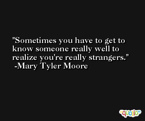 Sometimes you have to get to know someone really well to realize you're really strangers. -Mary Tyler Moore