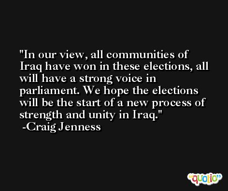 In our view, all communities of Iraq have won in these elections, all will have a strong voice in parliament. We hope the elections will be the start of a new process of strength and unity in Iraq. -Craig Jenness