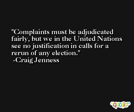 Complaints must be adjudicated fairly, but we in the United Nations see no justification in calls for a rerun of any election. -Craig Jenness
