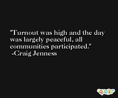 Turnout was high and the day was largely peaceful, all communities participated. -Craig Jenness