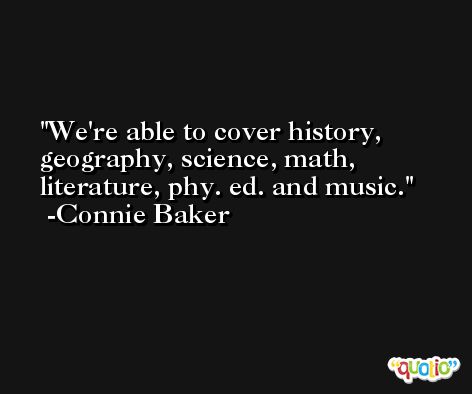 We're able to cover history, geography, science, math, literature, phy. ed. and music. -Connie Baker