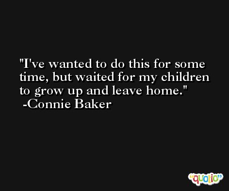 I've wanted to do this for some time, but waited for my children to grow up and leave home. -Connie Baker