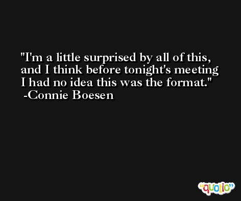 I'm a little surprised by all of this, and I think before tonight's meeting I had no idea this was the format. -Connie Boesen