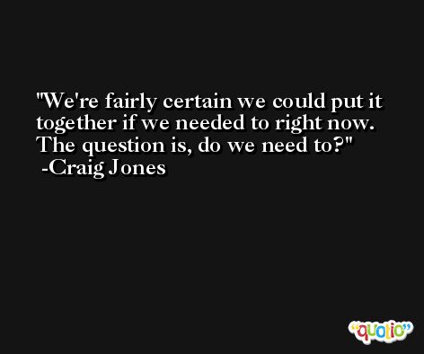 We're fairly certain we could put it together if we needed to right now. The question is, do we need to? -Craig Jones