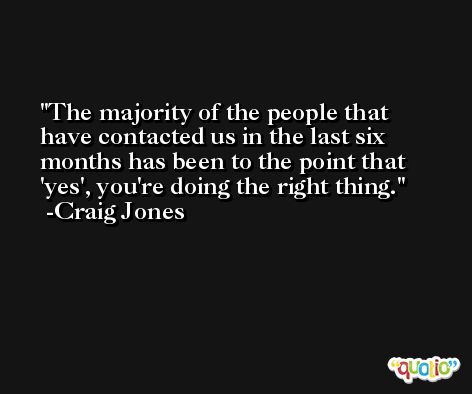 The majority of the people that have contacted us in the last six months has been to the point that 'yes', you're doing the right thing. -Craig Jones