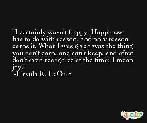 I certainly wasn't happy. Happiness has to do with reason, and only reason earns it. What I was given was the thing you can't earn, and can't keep, and often don't even recognize at the time; I mean joy. -Ursula K. LeGuin