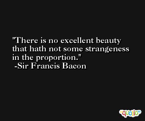 There is no excellent beauty that hath not some strangeness in the proportion. -Sir Francis Bacon