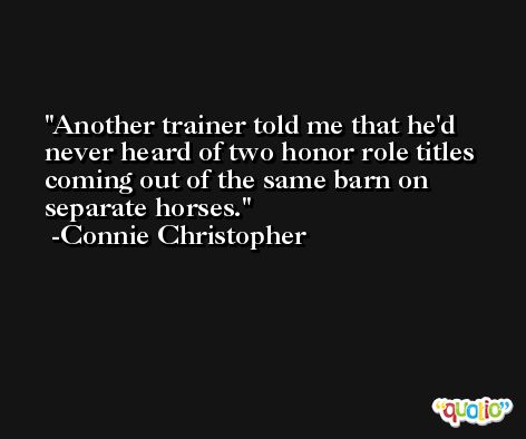 Another trainer told me that he'd never heard of two honor role titles coming out of the same barn on separate horses. -Connie Christopher