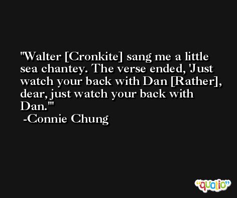 Walter [Cronkite] sang me a little sea chantey. The verse ended, 'Just watch your back with Dan [Rather], dear, just watch your back with Dan.' -Connie Chung
