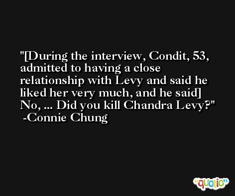 [During the interview, Condit, 53, admitted to having a close relationship with Levy and said he liked her very much, and he said] No, ... Did you kill Chandra Levy? -Connie Chung