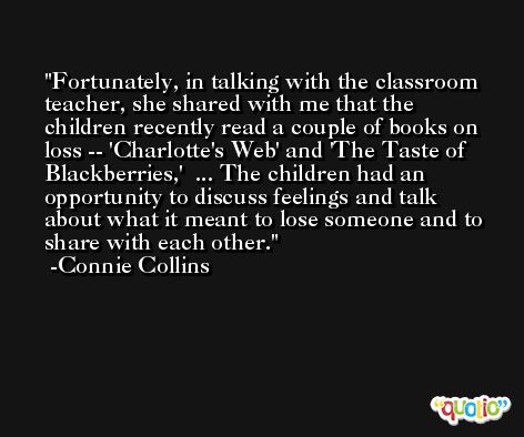 Fortunately, in talking with the classroom teacher, she shared with me that the children recently read a couple of books on loss -- 'Charlotte's Web' and 'The Taste of Blackberries,'  ... The children had an opportunity to discuss feelings and talk about what it meant to lose someone and to share with each other. -Connie Collins