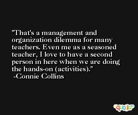 That's a management and organization dilemma for many teachers. Even me as a seasoned teacher, I love to have a second person in here when we are doing the hands-on (activities). -Connie Collins