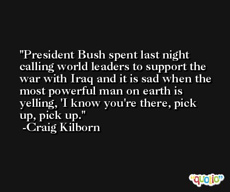 President Bush spent last night calling world leaders to support the war with Iraq and it is sad when the most powerful man on earth is yelling, 'I know you're there, pick up, pick up. -Craig Kilborn