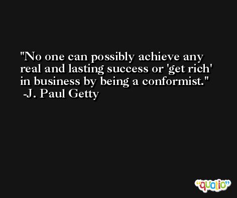 No one can possibly achieve any real and lasting success or 'get rich' in business by being a conformist. -J. Paul Getty