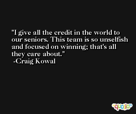 I give all the credit in the world to our seniors. This team is so unselfish and focused on winning; that's all they care about. -Craig Kowal