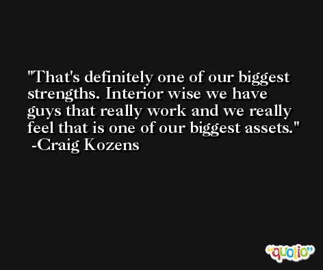 That's definitely one of our biggest strengths. Interior wise we have guys that really work and we really feel that is one of our biggest assets. -Craig Kozens