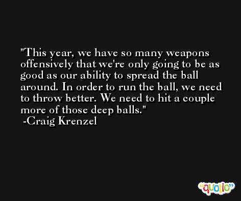 This year, we have so many weapons offensively that we're only going to be as good as our ability to spread the ball around. In order to run the ball, we need to throw better. We need to hit a couple more of those deep balls. -Craig Krenzel