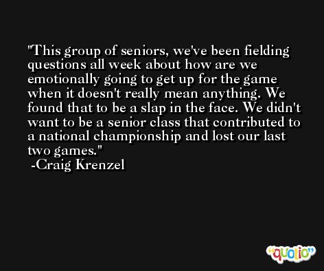 This group of seniors, we've been fielding questions all week about how are we emotionally going to get up for the game when it doesn't really mean anything. We found that to be a slap in the face. We didn't want to be a senior class that contributed to a national championship and lost our last two games. -Craig Krenzel