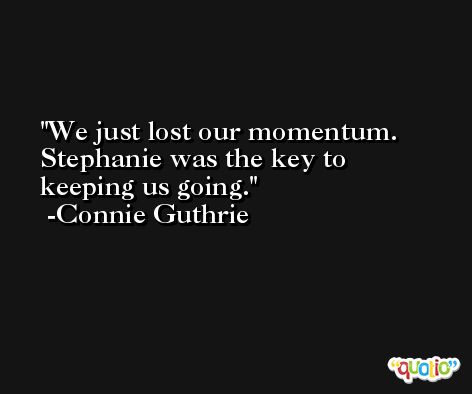 We just lost our momentum. Stephanie was the key to keeping us going. -Connie Guthrie