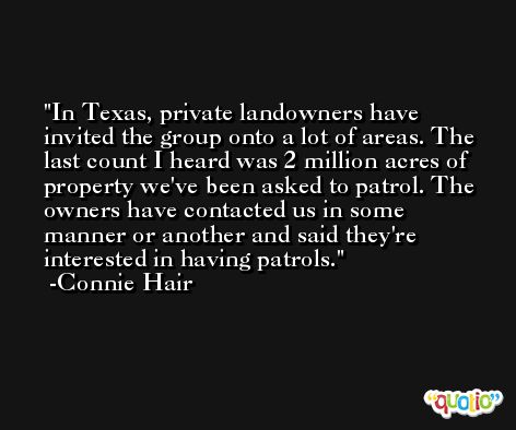 In Texas, private landowners have invited the group onto a lot of areas. The last count I heard was 2 million acres of property we've been asked to patrol. The owners have contacted us in some manner or another and said they're interested in having patrols. -Connie Hair